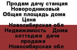 Продам дачу станция Новородниковый › Общая площадь дома ­ 60 › Цена ­ 840 000 - Новосибирская обл. Недвижимость » Дома, коттеджи, дачи продажа   . Новосибирская обл.